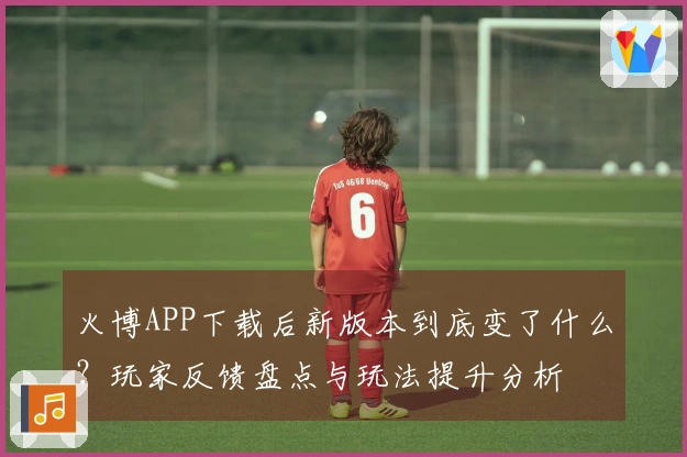 火博APP下载后新版本到底变了什么？玩家反馈盘点与玩法提升分析