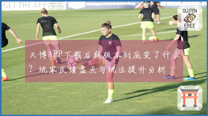 火博APP下载后新版本到底变了什么？玩家反馈盘点与玩法提升分析