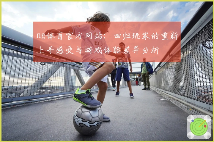 ng体育官方网站：回归玩家的重新上手感受与游戏体验差异分析