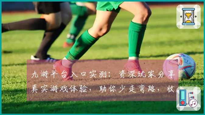 九游平台入口实测：资深玩家分享真实游戏体验，助你少走弯路，收获乐趣