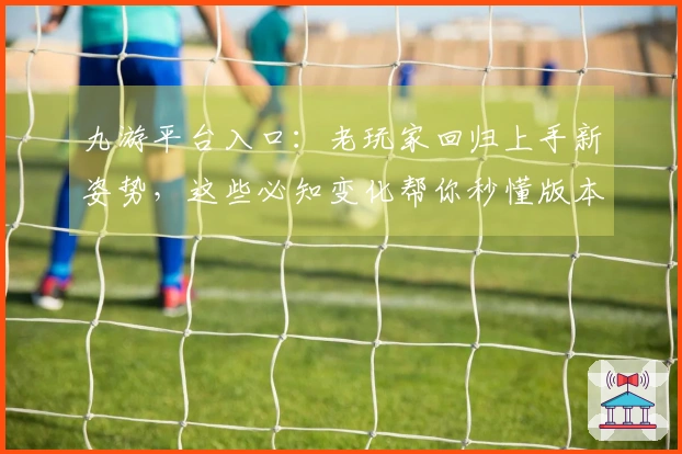 九游平台入口：老玩家回归上手新姿势，这些必知变化帮你秒懂版本新坑