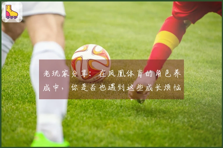 老玩家分享：在凤凰体育的角色养成中，你是否也遇到这些成长烦恼？